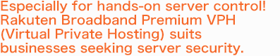 Especially for hands-on server control! Rakuten Broadband Premium VPH (Virtual Private Hosting)  suits businesses seeking server security.